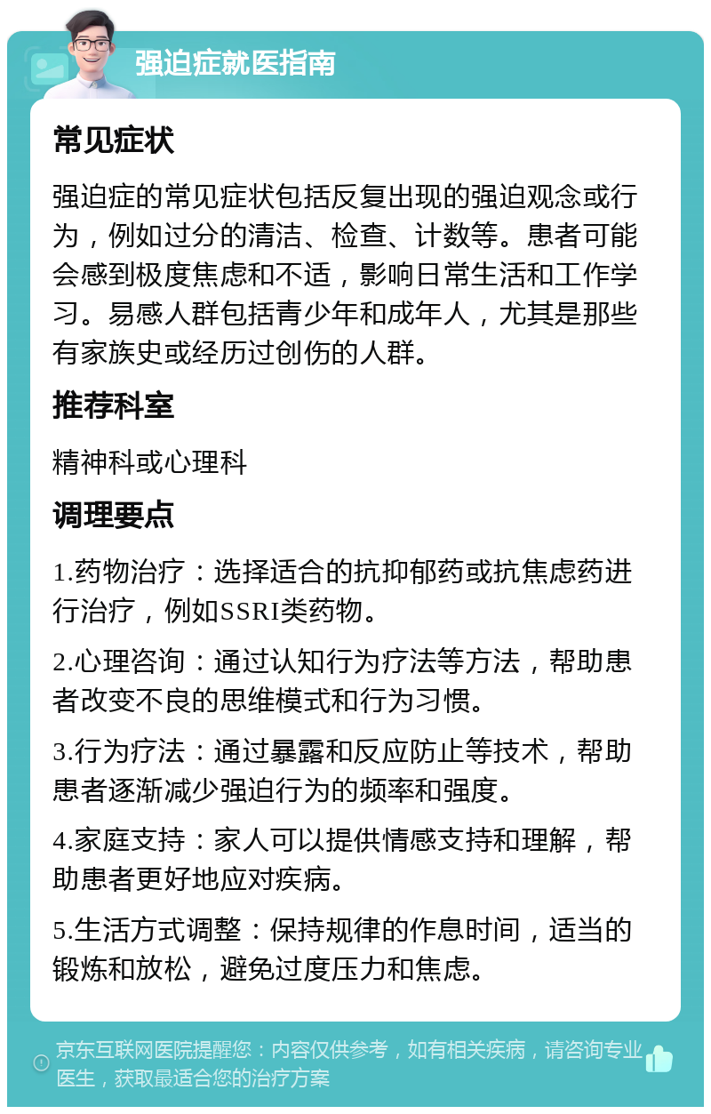 强迫症就医指南 常见症状 强迫症的常见症状包括反复出现的强迫观念或行为，例如过分的清洁、检查、计数等。患者可能会感到极度焦虑和不适，影响日常生活和工作学习。易感人群包括青少年和成年人，尤其是那些有家族史或经历过创伤的人群。 推荐科室 精神科或心理科 调理要点 1.药物治疗：选择适合的抗抑郁药或抗焦虑药进行治疗，例如SSRI类药物。 2.心理咨询：通过认知行为疗法等方法，帮助患者改变不良的思维模式和行为习惯。 3.行为疗法：通过暴露和反应防止等技术，帮助患者逐渐减少强迫行为的频率和强度。 4.家庭支持：家人可以提供情感支持和理解，帮助患者更好地应对疾病。 5.生活方式调整：保持规律的作息时间，适当的锻炼和放松，避免过度压力和焦虑。