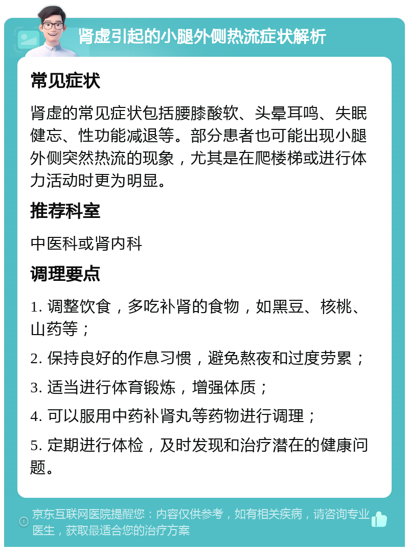 肾虚引起的小腿外侧热流症状解析 常见症状 肾虚的常见症状包括腰膝酸软、头晕耳鸣、失眠健忘、性功能减退等。部分患者也可能出现小腿外侧突然热流的现象，尤其是在爬楼梯或进行体力活动时更为明显。 推荐科室 中医科或肾内科 调理要点 1. 调整饮食，多吃补肾的食物，如黑豆、核桃、山药等； 2. 保持良好的作息习惯，避免熬夜和过度劳累； 3. 适当进行体育锻炼，增强体质； 4. 可以服用中药补肾丸等药物进行调理； 5. 定期进行体检，及时发现和治疗潜在的健康问题。