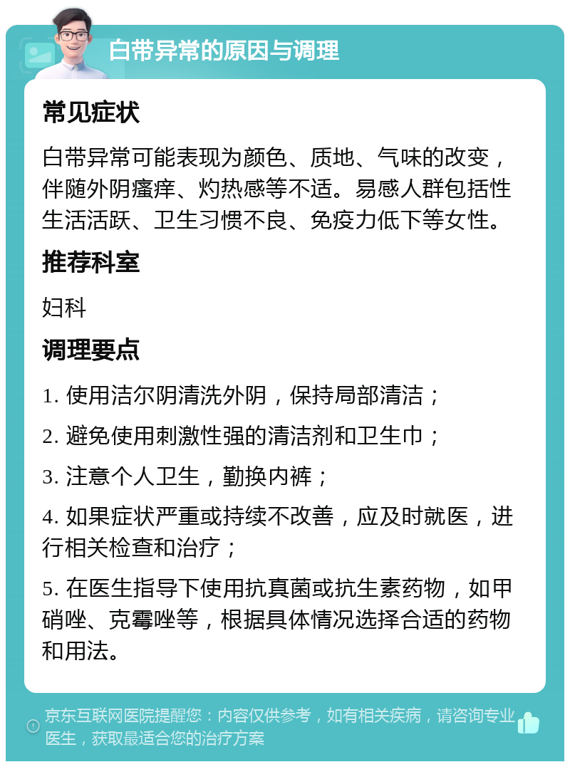 白带异常的原因与调理 常见症状 白带异常可能表现为颜色、质地、气味的改变，伴随外阴瘙痒、灼热感等不适。易感人群包括性生活活跃、卫生习惯不良、免疫力低下等女性。 推荐科室 妇科 调理要点 1. 使用洁尔阴清洗外阴，保持局部清洁； 2. 避免使用刺激性强的清洁剂和卫生巾； 3. 注意个人卫生，勤换内裤； 4. 如果症状严重或持续不改善，应及时就医，进行相关检查和治疗； 5. 在医生指导下使用抗真菌或抗生素药物，如甲硝唑、克霉唑等，根据具体情况选择合适的药物和用法。