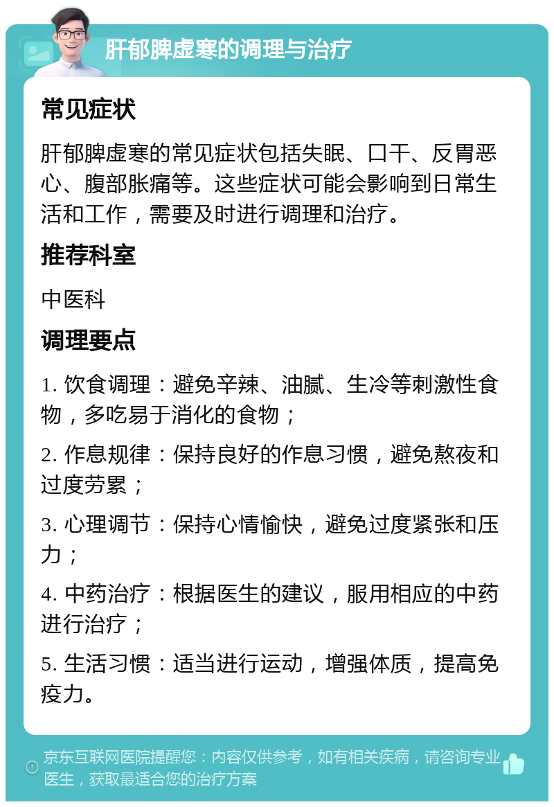 肝郁脾虚寒的调理与治疗 常见症状 肝郁脾虚寒的常见症状包括失眠、口干、反胃恶心、腹部胀痛等。这些症状可能会影响到日常生活和工作，需要及时进行调理和治疗。 推荐科室 中医科 调理要点 1. 饮食调理：避免辛辣、油腻、生冷等刺激性食物，多吃易于消化的食物； 2. 作息规律：保持良好的作息习惯，避免熬夜和过度劳累； 3. 心理调节：保持心情愉快，避免过度紧张和压力； 4. 中药治疗：根据医生的建议，服用相应的中药进行治疗； 5. 生活习惯：适当进行运动，增强体质，提高免疫力。