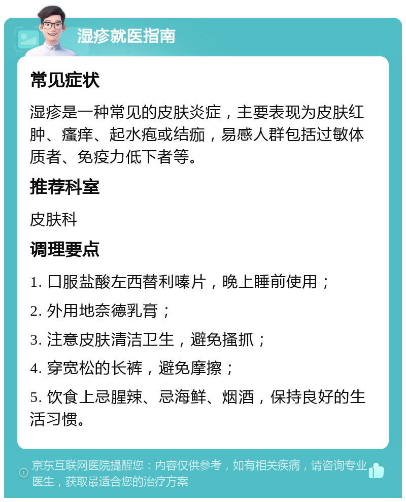 湿疹就医指南 常见症状 湿疹是一种常见的皮肤炎症，主要表现为皮肤红肿、瘙痒、起水疱或结痂，易感人群包括过敏体质者、免疫力低下者等。 推荐科室 皮肤科 调理要点 1. 口服盐酸左西替利嗪片，晚上睡前使用； 2. 外用地奈德乳膏； 3. 注意皮肤清洁卫生，避免搔抓； 4. 穿宽松的长裤，避免摩擦； 5. 饮食上忌腥辣、忌海鲜、烟酒，保持良好的生活习惯。