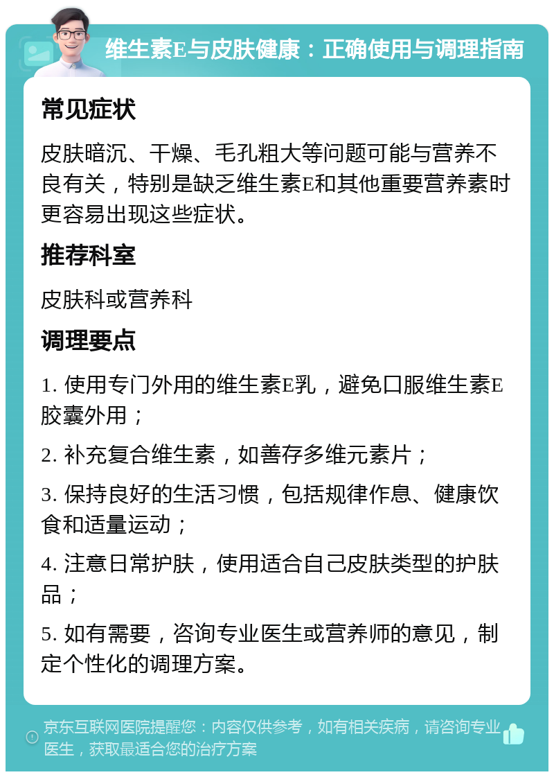 维生素E与皮肤健康：正确使用与调理指南 常见症状 皮肤暗沉、干燥、毛孔粗大等问题可能与营养不良有关，特别是缺乏维生素E和其他重要营养素时更容易出现这些症状。 推荐科室 皮肤科或营养科 调理要点 1. 使用专门外用的维生素E乳，避免口服维生素E胶囊外用； 2. 补充复合维生素，如善存多维元素片； 3. 保持良好的生活习惯，包括规律作息、健康饮食和适量运动； 4. 注意日常护肤，使用适合自己皮肤类型的护肤品； 5. 如有需要，咨询专业医生或营养师的意见，制定个性化的调理方案。