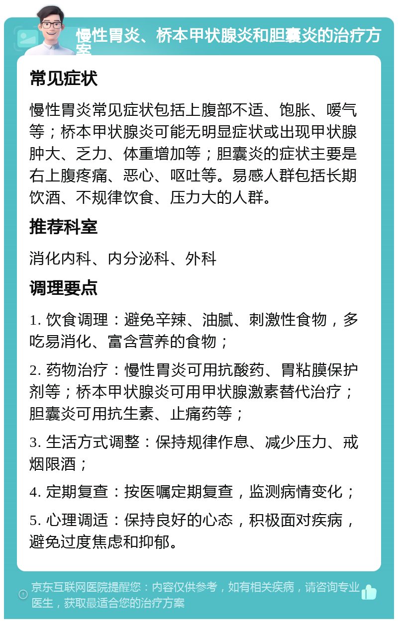 慢性胃炎、桥本甲状腺炎和胆囊炎的治疗方案 常见症状 慢性胃炎常见症状包括上腹部不适、饱胀、嗳气等；桥本甲状腺炎可能无明显症状或出现甲状腺肿大、乏力、体重增加等；胆囊炎的症状主要是右上腹疼痛、恶心、呕吐等。易感人群包括长期饮酒、不规律饮食、压力大的人群。 推荐科室 消化内科、内分泌科、外科 调理要点 1. 饮食调理：避免辛辣、油腻、刺激性食物，多吃易消化、富含营养的食物； 2. 药物治疗：慢性胃炎可用抗酸药、胃粘膜保护剂等；桥本甲状腺炎可用甲状腺激素替代治疗；胆囊炎可用抗生素、止痛药等； 3. 生活方式调整：保持规律作息、减少压力、戒烟限酒； 4. 定期复查：按医嘱定期复查，监测病情变化； 5. 心理调适：保持良好的心态，积极面对疾病，避免过度焦虑和抑郁。