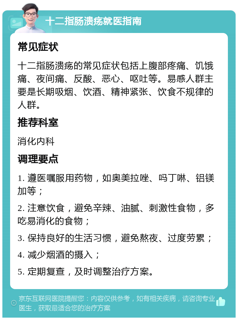 十二指肠溃疡就医指南 常见症状 十二指肠溃疡的常见症状包括上腹部疼痛、饥饿痛、夜间痛、反酸、恶心、呕吐等。易感人群主要是长期吸烟、饮酒、精神紧张、饮食不规律的人群。 推荐科室 消化内科 调理要点 1. 遵医嘱服用药物，如奥美拉唑、吗丁啉、铝镁加等； 2. 注意饮食，避免辛辣、油腻、刺激性食物，多吃易消化的食物； 3. 保持良好的生活习惯，避免熬夜、过度劳累； 4. 减少烟酒的摄入； 5. 定期复查，及时调整治疗方案。