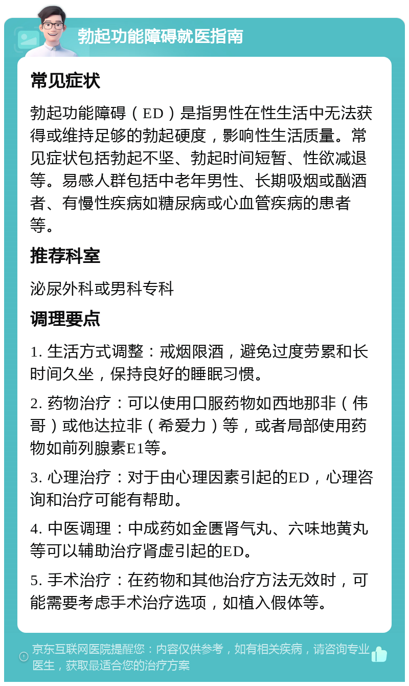 勃起功能障碍就医指南 常见症状 勃起功能障碍（ED）是指男性在性生活中无法获得或维持足够的勃起硬度，影响性生活质量。常见症状包括勃起不坚、勃起时间短暂、性欲减退等。易感人群包括中老年男性、长期吸烟或酗酒者、有慢性疾病如糖尿病或心血管疾病的患者等。 推荐科室 泌尿外科或男科专科 调理要点 1. 生活方式调整：戒烟限酒，避免过度劳累和长时间久坐，保持良好的睡眠习惯。 2. 药物治疗：可以使用口服药物如西地那非（伟哥）或他达拉非（希爱力）等，或者局部使用药物如前列腺素E1等。 3. 心理治疗：对于由心理因素引起的ED，心理咨询和治疗可能有帮助。 4. 中医调理：中成药如金匮肾气丸、六味地黄丸等可以辅助治疗肾虚引起的ED。 5. 手术治疗：在药物和其他治疗方法无效时，可能需要考虑手术治疗选项，如植入假体等。