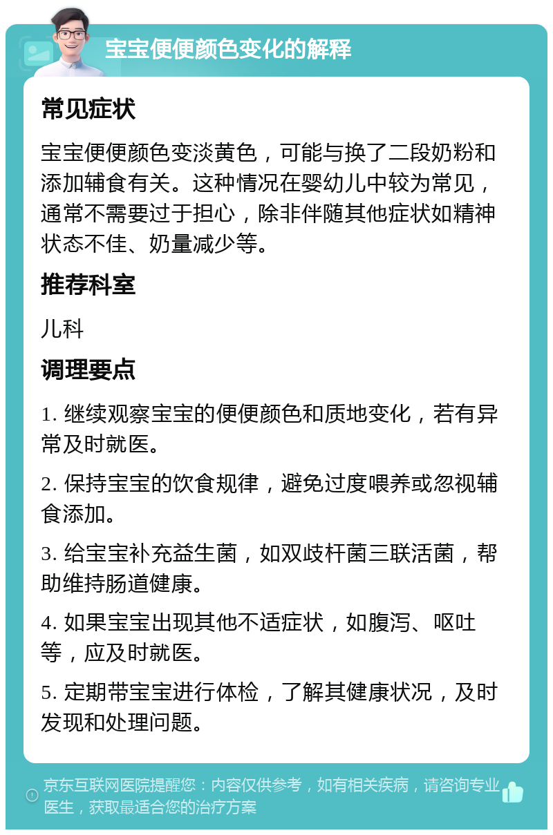 宝宝便便颜色变化的解释 常见症状 宝宝便便颜色变淡黄色，可能与换了二段奶粉和添加辅食有关。这种情况在婴幼儿中较为常见，通常不需要过于担心，除非伴随其他症状如精神状态不佳、奶量减少等。 推荐科室 儿科 调理要点 1. 继续观察宝宝的便便颜色和质地变化，若有异常及时就医。 2. 保持宝宝的饮食规律，避免过度喂养或忽视辅食添加。 3. 给宝宝补充益生菌，如双歧杆菌三联活菌，帮助维持肠道健康。 4. 如果宝宝出现其他不适症状，如腹泻、呕吐等，应及时就医。 5. 定期带宝宝进行体检，了解其健康状况，及时发现和处理问题。