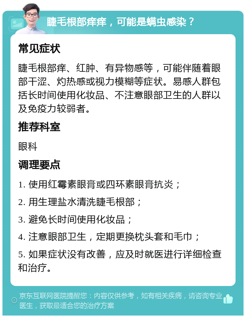 睫毛根部痒痒，可能是螨虫感染？ 常见症状 睫毛根部痒、红肿、有异物感等，可能伴随着眼部干涩、灼热感或视力模糊等症状。易感人群包括长时间使用化妆品、不注意眼部卫生的人群以及免疫力较弱者。 推荐科室 眼科 调理要点 1. 使用红霉素眼膏或四环素眼膏抗炎； 2. 用生理盐水清洗睫毛根部； 3. 避免长时间使用化妆品； 4. 注意眼部卫生，定期更换枕头套和毛巾； 5. 如果症状没有改善，应及时就医进行详细检查和治疗。