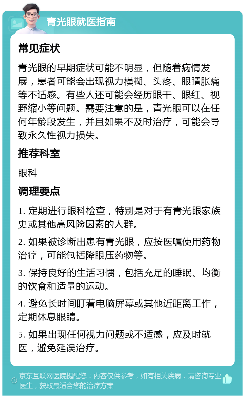 青光眼就医指南 常见症状 青光眼的早期症状可能不明显，但随着病情发展，患者可能会出现视力模糊、头疼、眼睛胀痛等不适感。有些人还可能会经历眼干、眼红、视野缩小等问题。需要注意的是，青光眼可以在任何年龄段发生，并且如果不及时治疗，可能会导致永久性视力损失。 推荐科室 眼科 调理要点 1. 定期进行眼科检查，特别是对于有青光眼家族史或其他高风险因素的人群。 2. 如果被诊断出患有青光眼，应按医嘱使用药物治疗，可能包括降眼压药物等。 3. 保持良好的生活习惯，包括充足的睡眠、均衡的饮食和适量的运动。 4. 避免长时间盯着电脑屏幕或其他近距离工作，定期休息眼睛。 5. 如果出现任何视力问题或不适感，应及时就医，避免延误治疗。