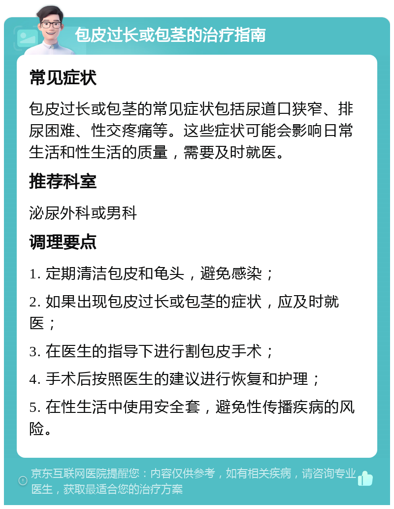 包皮过长或包茎的治疗指南 常见症状 包皮过长或包茎的常见症状包括尿道口狭窄、排尿困难、性交疼痛等。这些症状可能会影响日常生活和性生活的质量，需要及时就医。 推荐科室 泌尿外科或男科 调理要点 1. 定期清洁包皮和龟头，避免感染； 2. 如果出现包皮过长或包茎的症状，应及时就医； 3. 在医生的指导下进行割包皮手术； 4. 手术后按照医生的建议进行恢复和护理； 5. 在性生活中使用安全套，避免性传播疾病的风险。