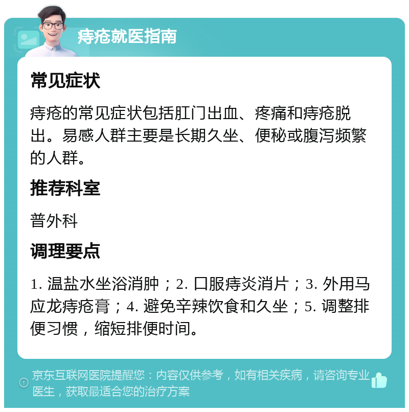 痔疮就医指南 常见症状 痔疮的常见症状包括肛门出血、疼痛和痔疮脱出。易感人群主要是长期久坐、便秘或腹泻频繁的人群。 推荐科室 普外科 调理要点 1. 温盐水坐浴消肿；2. 口服痔炎消片；3. 外用马应龙痔疮膏；4. 避免辛辣饮食和久坐；5. 调整排便习惯，缩短排便时间。