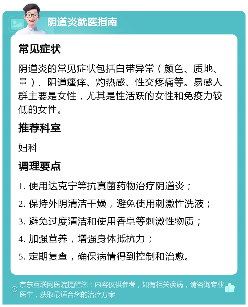 阴道炎就医指南 常见症状 阴道炎的常见症状包括白带异常（颜色、质地、量）、阴道瘙痒、灼热感、性交疼痛等。易感人群主要是女性，尤其是性活跃的女性和免疫力较低的女性。 推荐科室 妇科 调理要点 1. 使用达克宁等抗真菌药物治疗阴道炎； 2. 保持外阴清洁干燥，避免使用刺激性洗液； 3. 避免过度清洁和使用香皂等刺激性物质； 4. 加强营养，增强身体抵抗力； 5. 定期复查，确保病情得到控制和治愈。