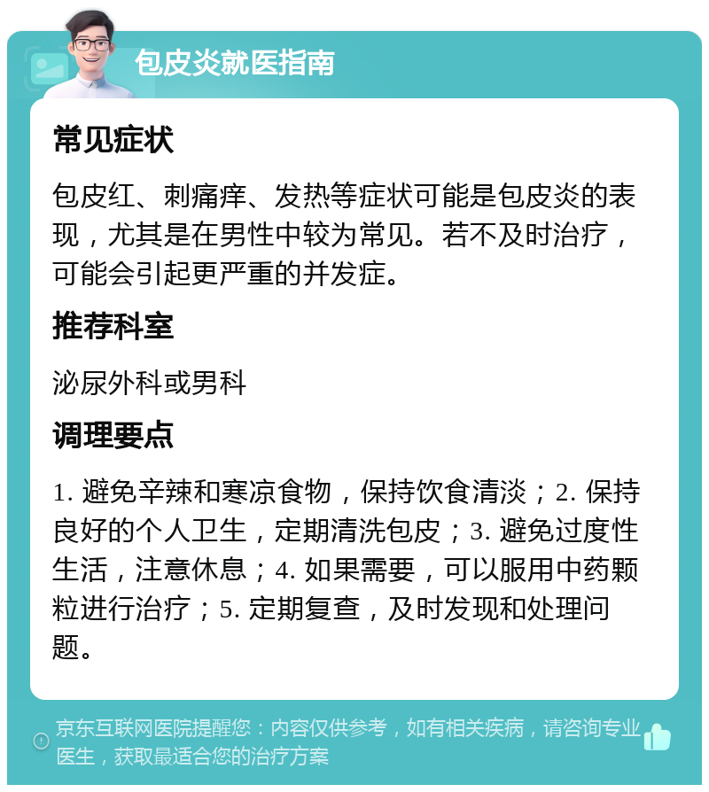 包皮炎就医指南 常见症状 包皮红、刺痛痒、发热等症状可能是包皮炎的表现，尤其是在男性中较为常见。若不及时治疗，可能会引起更严重的并发症。 推荐科室 泌尿外科或男科 调理要点 1. 避免辛辣和寒凉食物，保持饮食清淡；2. 保持良好的个人卫生，定期清洗包皮；3. 避免过度性生活，注意休息；4. 如果需要，可以服用中药颗粒进行治疗；5. 定期复查，及时发现和处理问题。