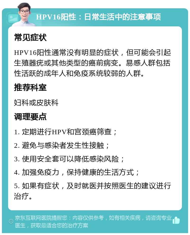 HPV16阳性：日常生活中的注意事项 常见症状 HPV16阳性通常没有明显的症状，但可能会引起生殖器疣或其他类型的癌前病变。易感人群包括性活跃的成年人和免疫系统较弱的人群。 推荐科室 妇科或皮肤科 调理要点 1. 定期进行HPV和宫颈癌筛查； 2. 避免与感染者发生性接触； 3. 使用安全套可以降低感染风险； 4. 加强免疫力，保持健康的生活方式； 5. 如果有症状，及时就医并按照医生的建议进行治疗。