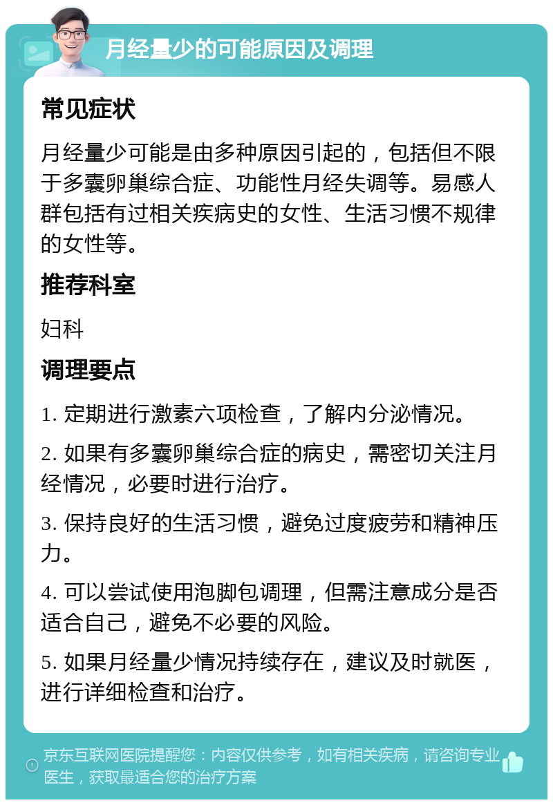 月经量少的可能原因及调理 常见症状 月经量少可能是由多种原因引起的，包括但不限于多囊卵巢综合症、功能性月经失调等。易感人群包括有过相关疾病史的女性、生活习惯不规律的女性等。 推荐科室 妇科 调理要点 1. 定期进行激素六项检查，了解内分泌情况。 2. 如果有多囊卵巢综合症的病史，需密切关注月经情况，必要时进行治疗。 3. 保持良好的生活习惯，避免过度疲劳和精神压力。 4. 可以尝试使用泡脚包调理，但需注意成分是否适合自己，避免不必要的风险。 5. 如果月经量少情况持续存在，建议及时就医，进行详细检查和治疗。