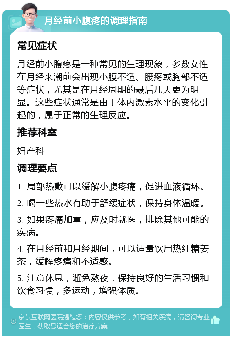 月经前小腹疼的调理指南 常见症状 月经前小腹疼是一种常见的生理现象，多数女性在月经来潮前会出现小腹不适、腰疼或胸部不适等症状，尤其是在月经周期的最后几天更为明显。这些症状通常是由于体内激素水平的变化引起的，属于正常的生理反应。 推荐科室 妇产科 调理要点 1. 局部热敷可以缓解小腹疼痛，促进血液循环。 2. 喝一些热水有助于舒缓症状，保持身体温暖。 3. 如果疼痛加重，应及时就医，排除其他可能的疾病。 4. 在月经前和月经期间，可以适量饮用热红糖姜茶，缓解疼痛和不适感。 5. 注意休息，避免熬夜，保持良好的生活习惯和饮食习惯，多运动，增强体质。