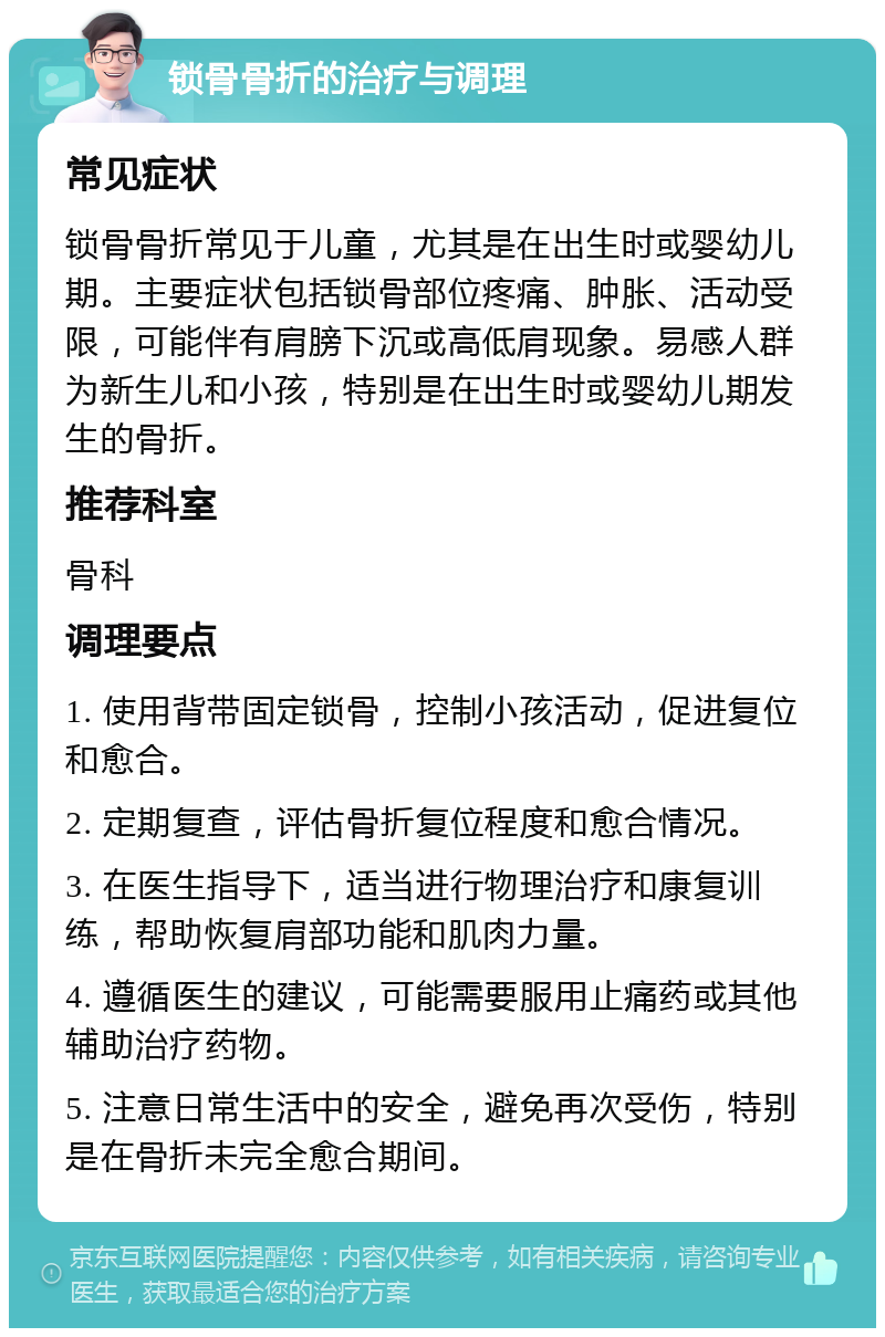 锁骨骨折的治疗与调理 常见症状 锁骨骨折常见于儿童，尤其是在出生时或婴幼儿期。主要症状包括锁骨部位疼痛、肿胀、活动受限，可能伴有肩膀下沉或高低肩现象。易感人群为新生儿和小孩，特别是在出生时或婴幼儿期发生的骨折。 推荐科室 骨科 调理要点 1. 使用背带固定锁骨，控制小孩活动，促进复位和愈合。 2. 定期复查，评估骨折复位程度和愈合情况。 3. 在医生指导下，适当进行物理治疗和康复训练，帮助恢复肩部功能和肌肉力量。 4. 遵循医生的建议，可能需要服用止痛药或其他辅助治疗药物。 5. 注意日常生活中的安全，避免再次受伤，特别是在骨折未完全愈合期间。