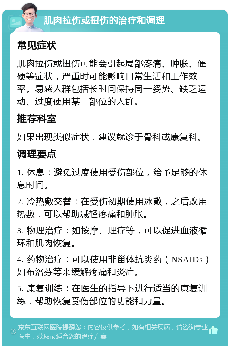 肌肉拉伤或扭伤的治疗和调理 常见症状 肌肉拉伤或扭伤可能会引起局部疼痛、肿胀、僵硬等症状，严重时可能影响日常生活和工作效率。易感人群包括长时间保持同一姿势、缺乏运动、过度使用某一部位的人群。 推荐科室 如果出现类似症状，建议就诊于骨科或康复科。 调理要点 1. 休息：避免过度使用受伤部位，给予足够的休息时间。 2. 冷热敷交替：在受伤初期使用冰敷，之后改用热敷，可以帮助减轻疼痛和肿胀。 3. 物理治疗：如按摩、理疗等，可以促进血液循环和肌肉恢复。 4. 药物治疗：可以使用非甾体抗炎药（NSAIDs）如布洛芬等来缓解疼痛和炎症。 5. 康复训练：在医生的指导下进行适当的康复训练，帮助恢复受伤部位的功能和力量。