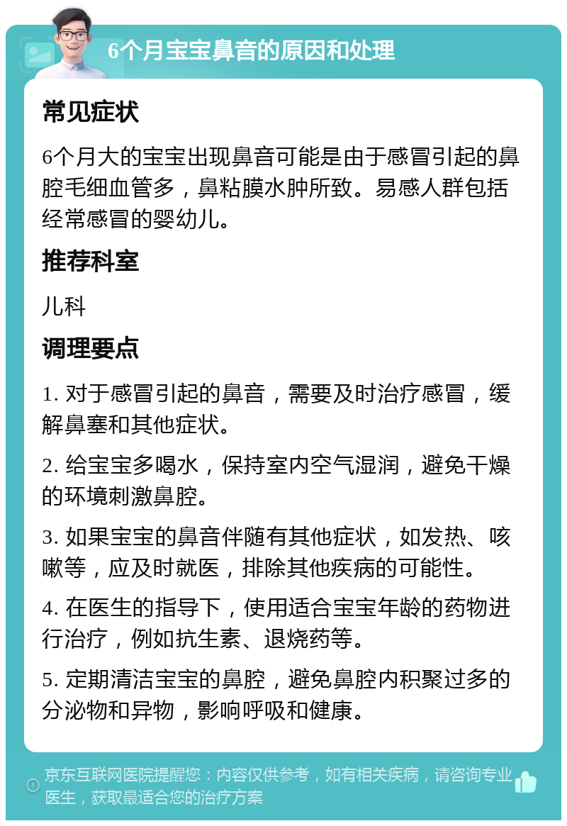 6个月宝宝鼻音的原因和处理 常见症状 6个月大的宝宝出现鼻音可能是由于感冒引起的鼻腔毛细血管多，鼻粘膜水肿所致。易感人群包括经常感冒的婴幼儿。 推荐科室 儿科 调理要点 1. 对于感冒引起的鼻音，需要及时治疗感冒，缓解鼻塞和其他症状。 2. 给宝宝多喝水，保持室内空气湿润，避免干燥的环境刺激鼻腔。 3. 如果宝宝的鼻音伴随有其他症状，如发热、咳嗽等，应及时就医，排除其他疾病的可能性。 4. 在医生的指导下，使用适合宝宝年龄的药物进行治疗，例如抗生素、退烧药等。 5. 定期清洁宝宝的鼻腔，避免鼻腔内积聚过多的分泌物和异物，影响呼吸和健康。