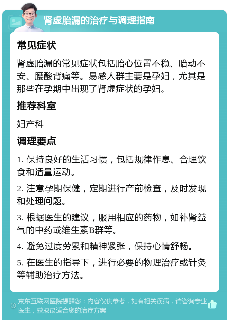 肾虚胎漏的治疗与调理指南 常见症状 肾虚胎漏的常见症状包括胎心位置不稳、胎动不安、腰酸背痛等。易感人群主要是孕妇，尤其是那些在孕期中出现了肾虚症状的孕妇。 推荐科室 妇产科 调理要点 1. 保持良好的生活习惯，包括规律作息、合理饮食和适量运动。 2. 注意孕期保健，定期进行产前检查，及时发现和处理问题。 3. 根据医生的建议，服用相应的药物，如补肾益气的中药或维生素B群等。 4. 避免过度劳累和精神紧张，保持心情舒畅。 5. 在医生的指导下，进行必要的物理治疗或针灸等辅助治疗方法。