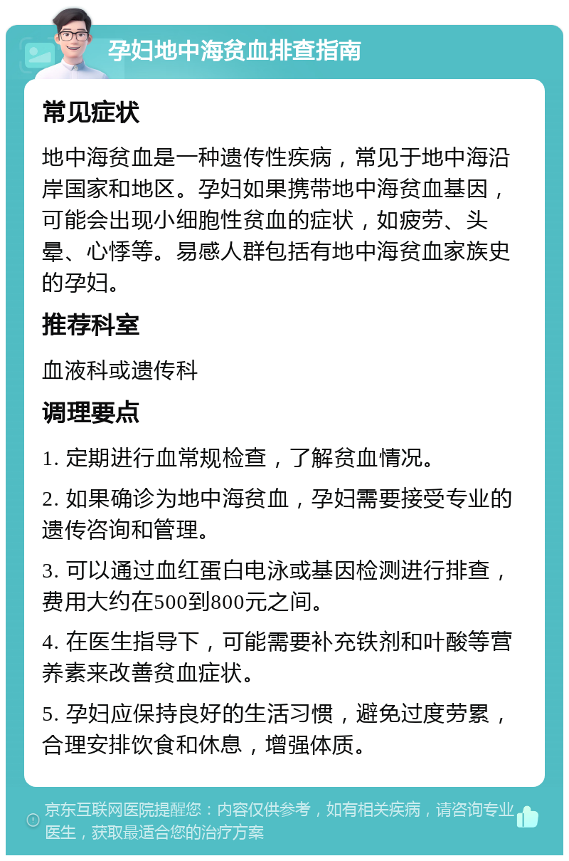 孕妇地中海贫血排查指南 常见症状 地中海贫血是一种遗传性疾病，常见于地中海沿岸国家和地区。孕妇如果携带地中海贫血基因，可能会出现小细胞性贫血的症状，如疲劳、头晕、心悸等。易感人群包括有地中海贫血家族史的孕妇。 推荐科室 血液科或遗传科 调理要点 1. 定期进行血常规检查，了解贫血情况。 2. 如果确诊为地中海贫血，孕妇需要接受专业的遗传咨询和管理。 3. 可以通过血红蛋白电泳或基因检测进行排查，费用大约在500到800元之间。 4. 在医生指导下，可能需要补充铁剂和叶酸等营养素来改善贫血症状。 5. 孕妇应保持良好的生活习惯，避免过度劳累，合理安排饮食和休息，增强体质。