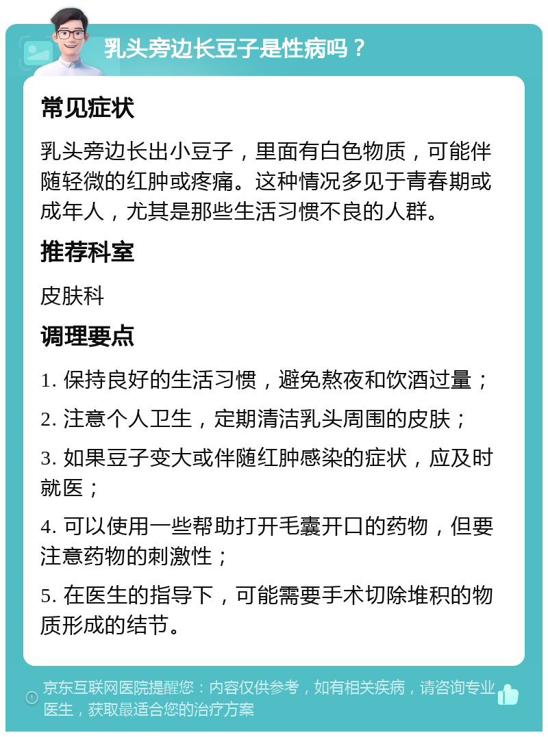 乳头旁边长豆子是性病吗？ 常见症状 乳头旁边长出小豆子，里面有白色物质，可能伴随轻微的红肿或疼痛。这种情况多见于青春期或成年人，尤其是那些生活习惯不良的人群。 推荐科室 皮肤科 调理要点 1. 保持良好的生活习惯，避免熬夜和饮酒过量； 2. 注意个人卫生，定期清洁乳头周围的皮肤； 3. 如果豆子变大或伴随红肿感染的症状，应及时就医； 4. 可以使用一些帮助打开毛囊开口的药物，但要注意药物的刺激性； 5. 在医生的指导下，可能需要手术切除堆积的物质形成的结节。