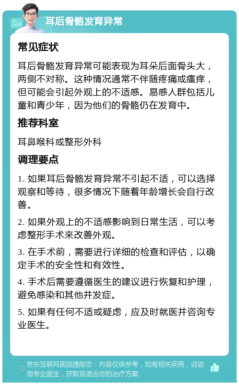 耳后骨骼发育异常 常见症状 耳后骨骼发育异常可能表现为耳朵后面骨头大，两侧不对称。这种情况通常不伴随疼痛或瘙痒，但可能会引起外观上的不适感。易感人群包括儿童和青少年，因为他们的骨骼仍在发育中。 推荐科室 耳鼻喉科或整形外科 调理要点 1. 如果耳后骨骼发育异常不引起不适，可以选择观察和等待，很多情况下随着年龄增长会自行改善。 2. 如果外观上的不适感影响到日常生活，可以考虑整形手术来改善外观。 3. 在手术前，需要进行详细的检查和评估，以确定手术的安全性和有效性。 4. 手术后需要遵循医生的建议进行恢复和护理，避免感染和其他并发症。 5. 如果有任何不适或疑虑，应及时就医并咨询专业医生。