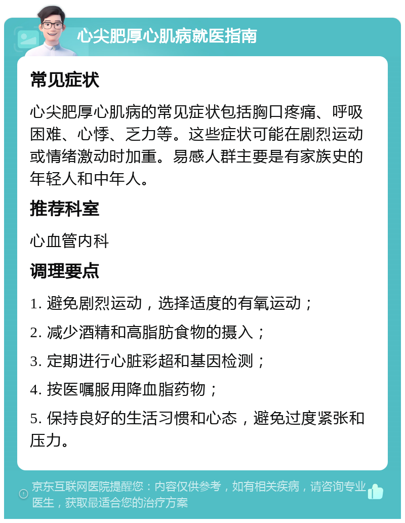 心尖肥厚心肌病就医指南 常见症状 心尖肥厚心肌病的常见症状包括胸口疼痛、呼吸困难、心悸、乏力等。这些症状可能在剧烈运动或情绪激动时加重。易感人群主要是有家族史的年轻人和中年人。 推荐科室 心血管内科 调理要点 1. 避免剧烈运动，选择适度的有氧运动； 2. 减少酒精和高脂肪食物的摄入； 3. 定期进行心脏彩超和基因检测； 4. 按医嘱服用降血脂药物； 5. 保持良好的生活习惯和心态，避免过度紧张和压力。