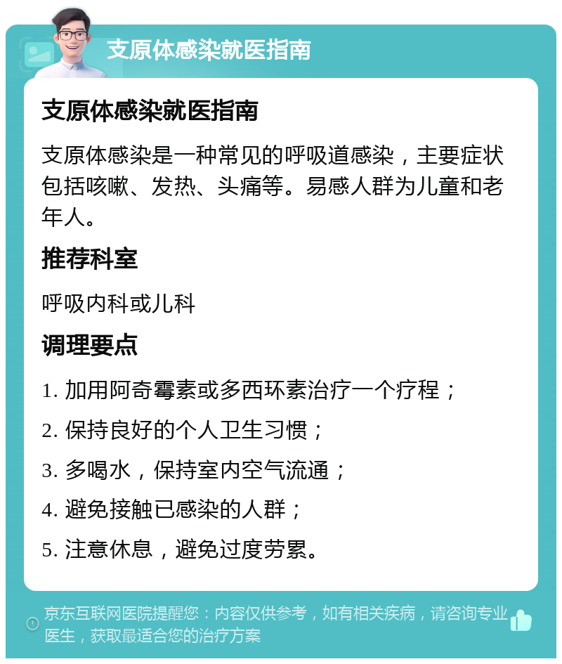 支原体感染就医指南 支原体感染就医指南 支原体感染是一种常见的呼吸道感染，主要症状包括咳嗽、发热、头痛等。易感人群为儿童和老年人。 推荐科室 呼吸内科或儿科 调理要点 1. 加用阿奇霉素或多西环素治疗一个疗程； 2. 保持良好的个人卫生习惯； 3. 多喝水，保持室内空气流通； 4. 避免接触已感染的人群； 5. 注意休息，避免过度劳累。