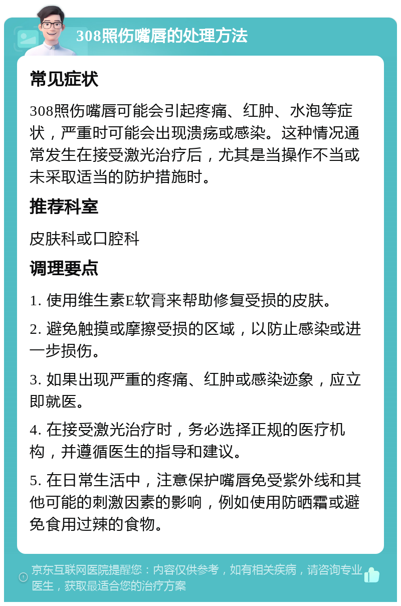 308照伤嘴唇的处理方法 常见症状 308照伤嘴唇可能会引起疼痛、红肿、水泡等症状，严重时可能会出现溃疡或感染。这种情况通常发生在接受激光治疗后，尤其是当操作不当或未采取适当的防护措施时。 推荐科室 皮肤科或口腔科 调理要点 1. 使用维生素E软膏来帮助修复受损的皮肤。 2. 避免触摸或摩擦受损的区域，以防止感染或进一步损伤。 3. 如果出现严重的疼痛、红肿或感染迹象，应立即就医。 4. 在接受激光治疗时，务必选择正规的医疗机构，并遵循医生的指导和建议。 5. 在日常生活中，注意保护嘴唇免受紫外线和其他可能的刺激因素的影响，例如使用防晒霜或避免食用过辣的食物。