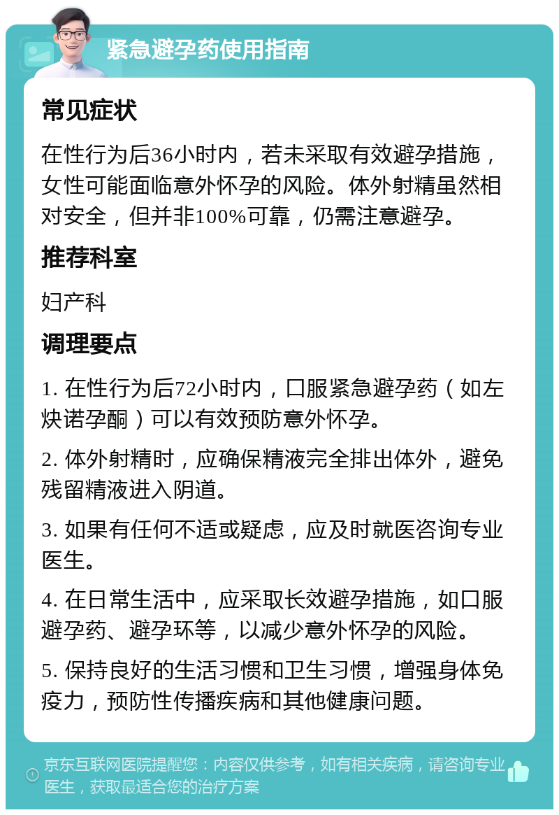 紧急避孕药使用指南 常见症状 在性行为后36小时内，若未采取有效避孕措施，女性可能面临意外怀孕的风险。体外射精虽然相对安全，但并非100%可靠，仍需注意避孕。 推荐科室 妇产科 调理要点 1. 在性行为后72小时内，口服紧急避孕药（如左炔诺孕酮）可以有效预防意外怀孕。 2. 体外射精时，应确保精液完全排出体外，避免残留精液进入阴道。 3. 如果有任何不适或疑虑，应及时就医咨询专业医生。 4. 在日常生活中，应采取长效避孕措施，如口服避孕药、避孕环等，以减少意外怀孕的风险。 5. 保持良好的生活习惯和卫生习惯，增强身体免疫力，预防性传播疾病和其他健康问题。