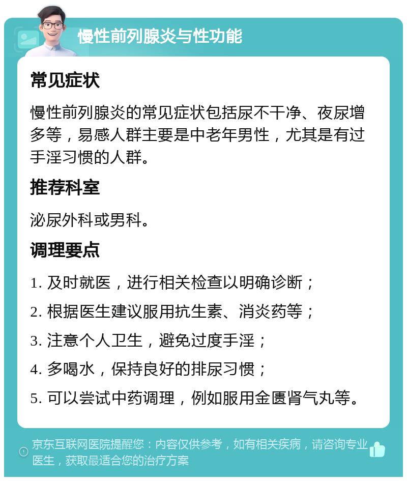 慢性前列腺炎与性功能 常见症状 慢性前列腺炎的常见症状包括尿不干净、夜尿增多等，易感人群主要是中老年男性，尤其是有过手淫习惯的人群。 推荐科室 泌尿外科或男科。 调理要点 1. 及时就医，进行相关检查以明确诊断； 2. 根据医生建议服用抗生素、消炎药等； 3. 注意个人卫生，避免过度手淫； 4. 多喝水，保持良好的排尿习惯； 5. 可以尝试中药调理，例如服用金匮肾气丸等。