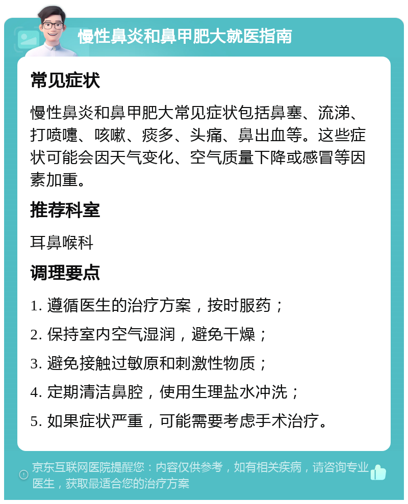 慢性鼻炎和鼻甲肥大就医指南 常见症状 慢性鼻炎和鼻甲肥大常见症状包括鼻塞、流涕、打喷嚏、咳嗽、痰多、头痛、鼻出血等。这些症状可能会因天气变化、空气质量下降或感冒等因素加重。 推荐科室 耳鼻喉科 调理要点 1. 遵循医生的治疗方案，按时服药； 2. 保持室内空气湿润，避免干燥； 3. 避免接触过敏原和刺激性物质； 4. 定期清洁鼻腔，使用生理盐水冲洗； 5. 如果症状严重，可能需要考虑手术治疗。