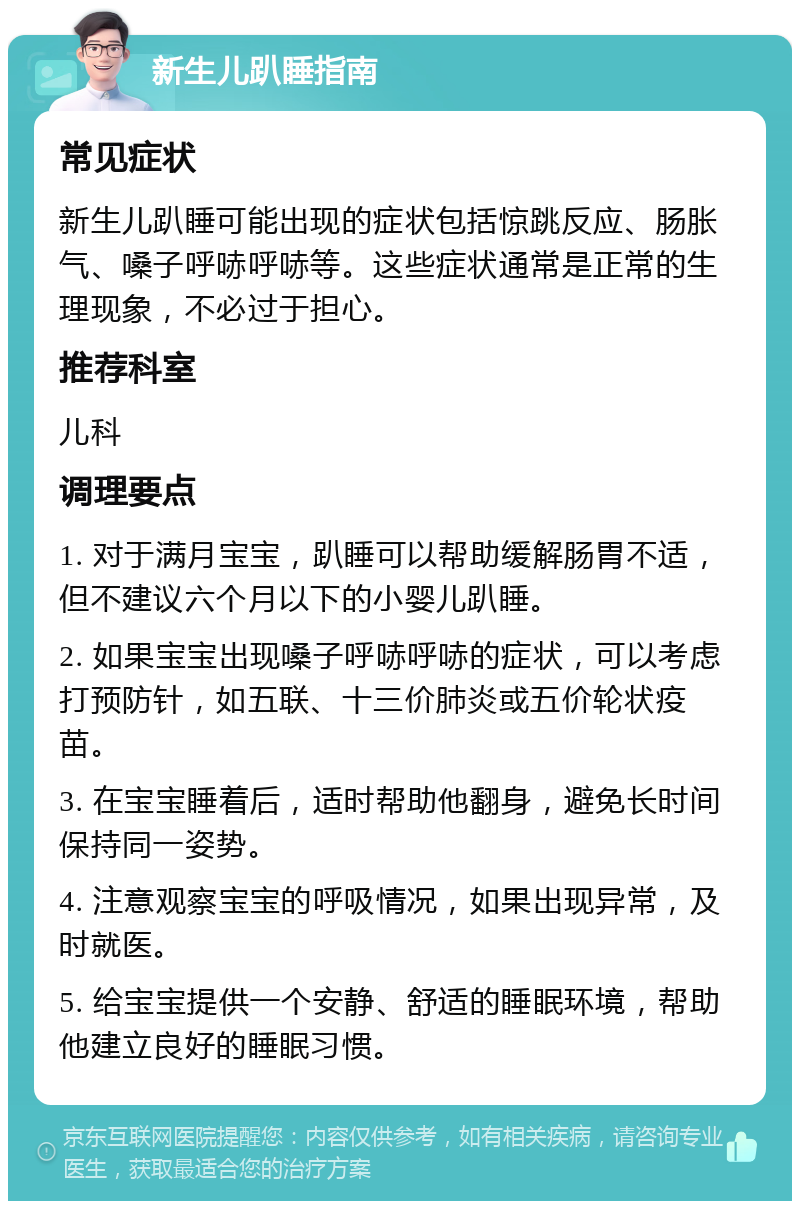 新生儿趴睡指南 常见症状 新生儿趴睡可能出现的症状包括惊跳反应、肠胀气、嗓子呼哧呼哧等。这些症状通常是正常的生理现象，不必过于担心。 推荐科室 儿科 调理要点 1. 对于满月宝宝，趴睡可以帮助缓解肠胃不适，但不建议六个月以下的小婴儿趴睡。 2. 如果宝宝出现嗓子呼哧呼哧的症状，可以考虑打预防针，如五联、十三价肺炎或五价轮状疫苗。 3. 在宝宝睡着后，适时帮助他翻身，避免长时间保持同一姿势。 4. 注意观察宝宝的呼吸情况，如果出现异常，及时就医。 5. 给宝宝提供一个安静、舒适的睡眠环境，帮助他建立良好的睡眠习惯。