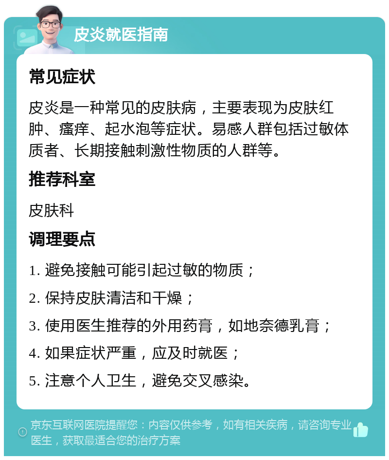 皮炎就医指南 常见症状 皮炎是一种常见的皮肤病，主要表现为皮肤红肿、瘙痒、起水泡等症状。易感人群包括过敏体质者、长期接触刺激性物质的人群等。 推荐科室 皮肤科 调理要点 1. 避免接触可能引起过敏的物质； 2. 保持皮肤清洁和干燥； 3. 使用医生推荐的外用药膏，如地奈德乳膏； 4. 如果症状严重，应及时就医； 5. 注意个人卫生，避免交叉感染。