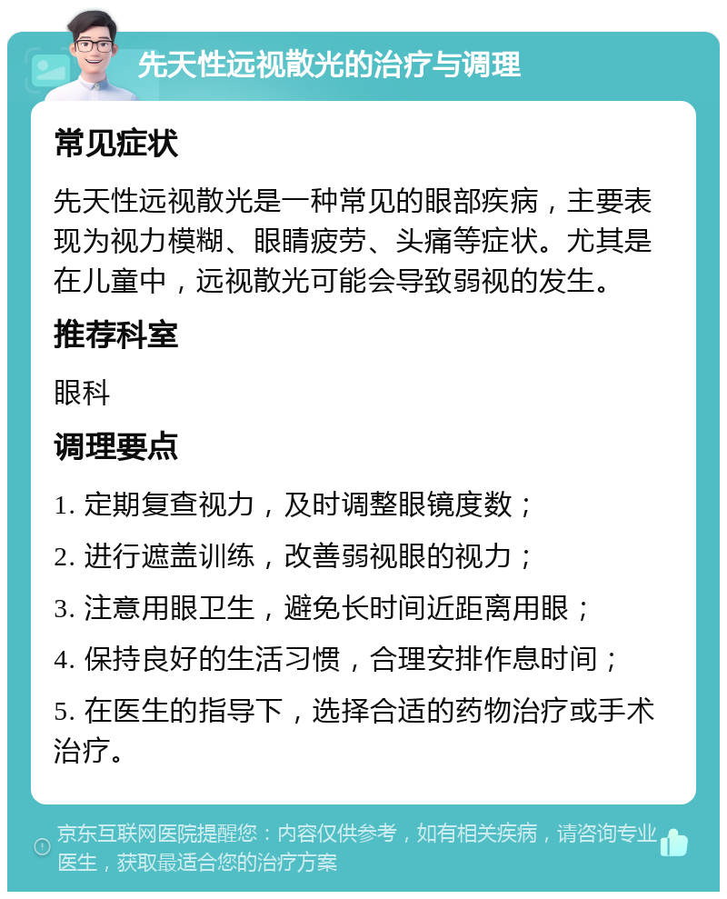 先天性远视散光的治疗与调理 常见症状 先天性远视散光是一种常见的眼部疾病，主要表现为视力模糊、眼睛疲劳、头痛等症状。尤其是在儿童中，远视散光可能会导致弱视的发生。 推荐科室 眼科 调理要点 1. 定期复查视力，及时调整眼镜度数； 2. 进行遮盖训练，改善弱视眼的视力； 3. 注意用眼卫生，避免长时间近距离用眼； 4. 保持良好的生活习惯，合理安排作息时间； 5. 在医生的指导下，选择合适的药物治疗或手术治疗。