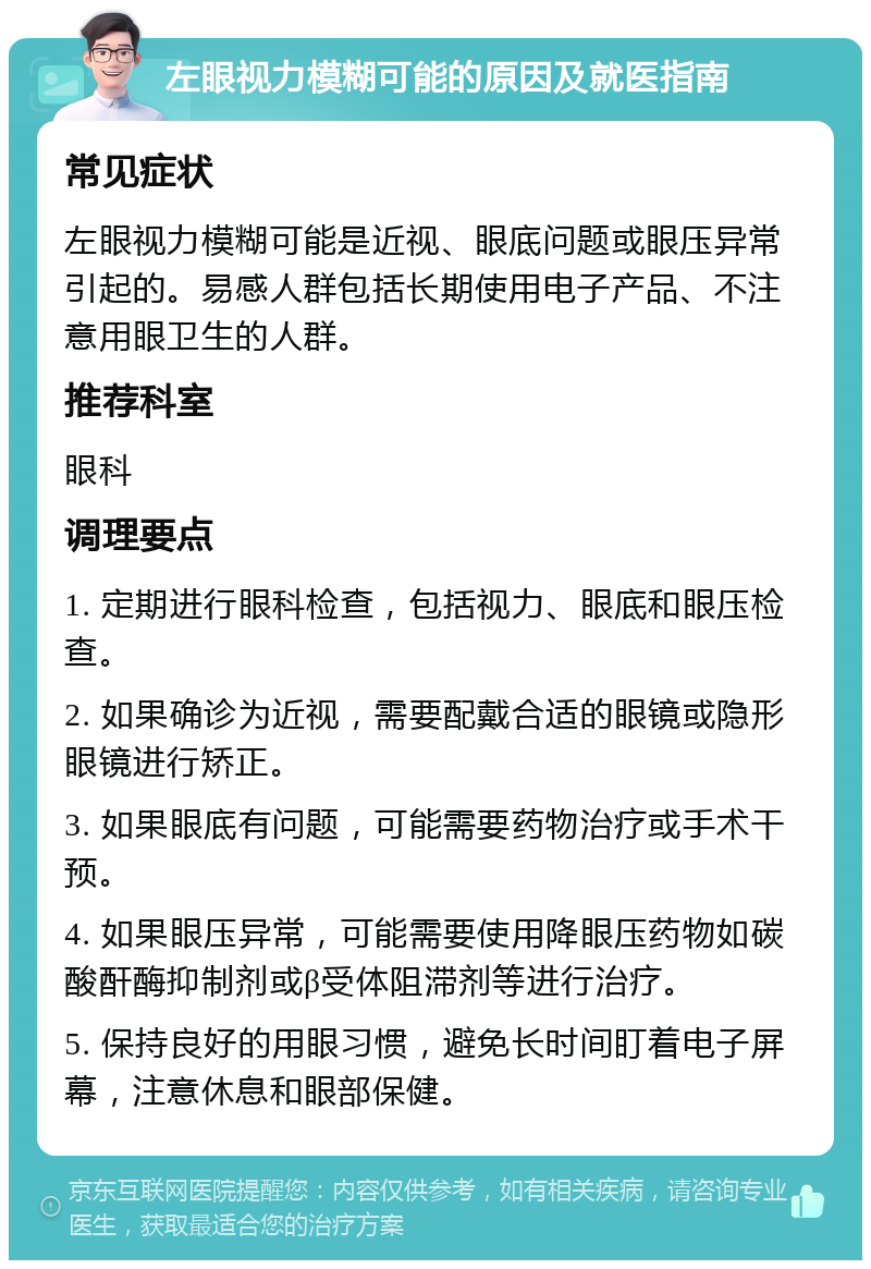 左眼视力模糊可能的原因及就医指南 常见症状 左眼视力模糊可能是近视、眼底问题或眼压异常引起的。易感人群包括长期使用电子产品、不注意用眼卫生的人群。 推荐科室 眼科 调理要点 1. 定期进行眼科检查，包括视力、眼底和眼压检查。 2. 如果确诊为近视，需要配戴合适的眼镜或隐形眼镜进行矫正。 3. 如果眼底有问题，可能需要药物治疗或手术干预。 4. 如果眼压异常，可能需要使用降眼压药物如碳酸酐酶抑制剂或β受体阻滞剂等进行治疗。 5. 保持良好的用眼习惯，避免长时间盯着电子屏幕，注意休息和眼部保健。