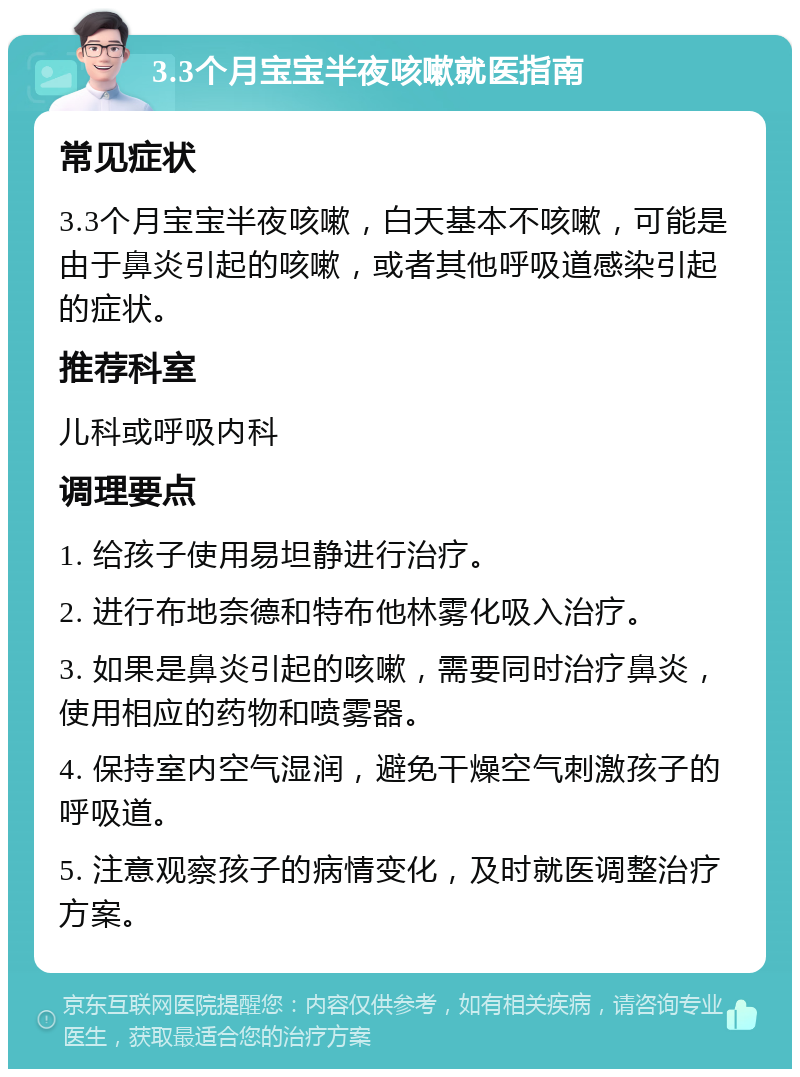 3.3个月宝宝半夜咳嗽就医指南 常见症状 3.3个月宝宝半夜咳嗽，白天基本不咳嗽，可能是由于鼻炎引起的咳嗽，或者其他呼吸道感染引起的症状。 推荐科室 儿科或呼吸内科 调理要点 1. 给孩子使用易坦静进行治疗。 2. 进行布地奈德和特布他林雾化吸入治疗。 3. 如果是鼻炎引起的咳嗽，需要同时治疗鼻炎，使用相应的药物和喷雾器。 4. 保持室内空气湿润，避免干燥空气刺激孩子的呼吸道。 5. 注意观察孩子的病情变化，及时就医调整治疗方案。