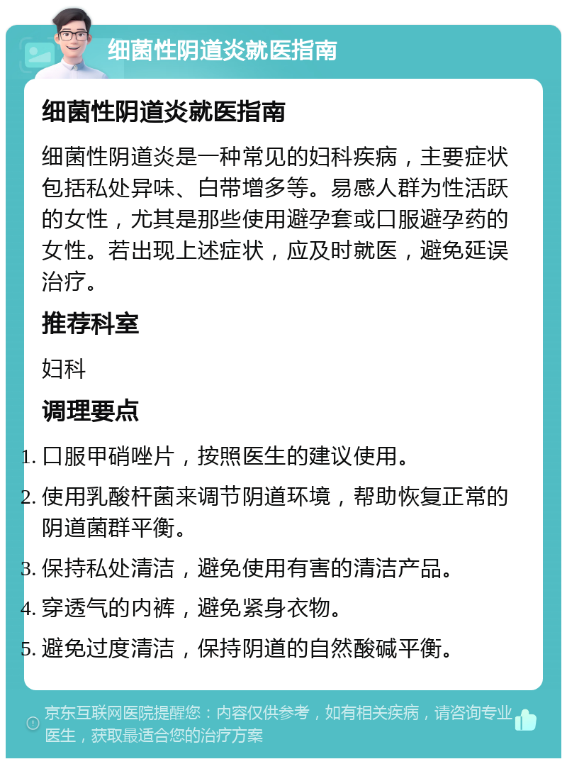 细菌性阴道炎就医指南 细菌性阴道炎就医指南 细菌性阴道炎是一种常见的妇科疾病，主要症状包括私处异味、白带增多等。易感人群为性活跃的女性，尤其是那些使用避孕套或口服避孕药的女性。若出现上述症状，应及时就医，避免延误治疗。 推荐科室 妇科 调理要点 口服甲硝唑片，按照医生的建议使用。 使用乳酸杆菌来调节阴道环境，帮助恢复正常的阴道菌群平衡。 保持私处清洁，避免使用有害的清洁产品。 穿透气的内裤，避免紧身衣物。 避免过度清洁，保持阴道的自然酸碱平衡。