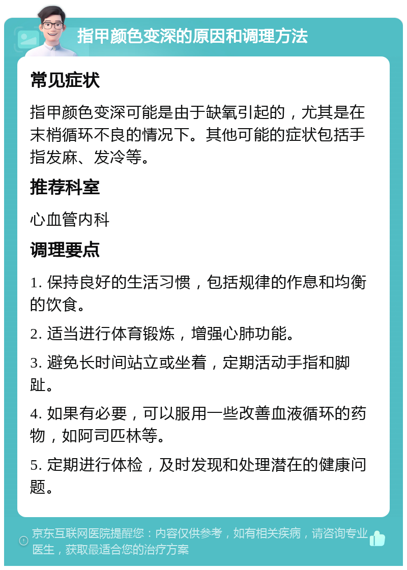 指甲颜色变深的原因和调理方法 常见症状 指甲颜色变深可能是由于缺氧引起的，尤其是在末梢循环不良的情况下。其他可能的症状包括手指发麻、发冷等。 推荐科室 心血管内科 调理要点 1. 保持良好的生活习惯，包括规律的作息和均衡的饮食。 2. 适当进行体育锻炼，增强心肺功能。 3. 避免长时间站立或坐着，定期活动手指和脚趾。 4. 如果有必要，可以服用一些改善血液循环的药物，如阿司匹林等。 5. 定期进行体检，及时发现和处理潜在的健康问题。