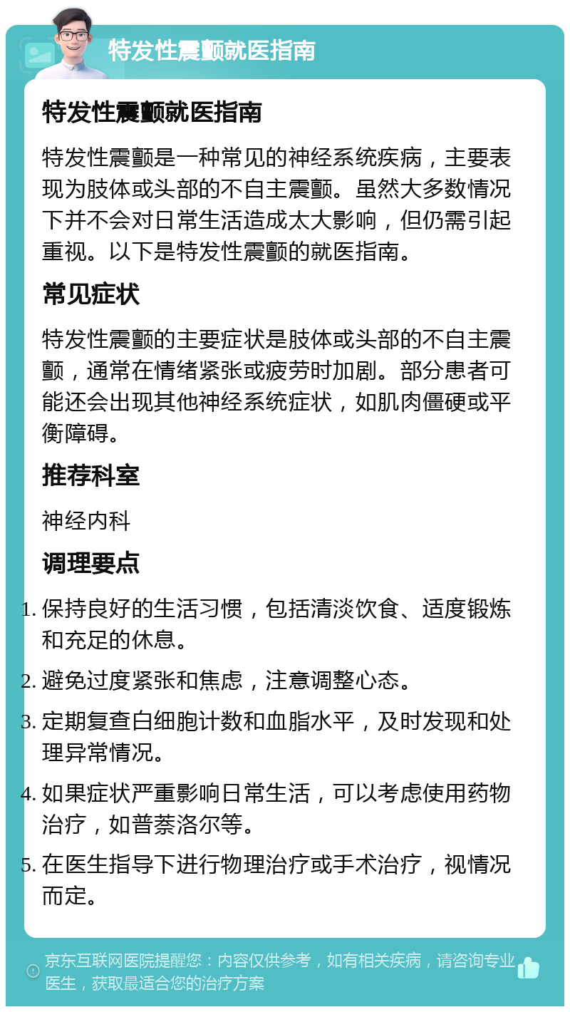 特发性震颤就医指南 特发性震颤就医指南 特发性震颤是一种常见的神经系统疾病，主要表现为肢体或头部的不自主震颤。虽然大多数情况下并不会对日常生活造成太大影响，但仍需引起重视。以下是特发性震颤的就医指南。 常见症状 特发性震颤的主要症状是肢体或头部的不自主震颤，通常在情绪紧张或疲劳时加剧。部分患者可能还会出现其他神经系统症状，如肌肉僵硬或平衡障碍。 推荐科室 神经内科 调理要点 保持良好的生活习惯，包括清淡饮食、适度锻炼和充足的休息。 避免过度紧张和焦虑，注意调整心态。 定期复查白细胞计数和血脂水平，及时发现和处理异常情况。 如果症状严重影响日常生活，可以考虑使用药物治疗，如普萘洛尔等。 在医生指导下进行物理治疗或手术治疗，视情况而定。