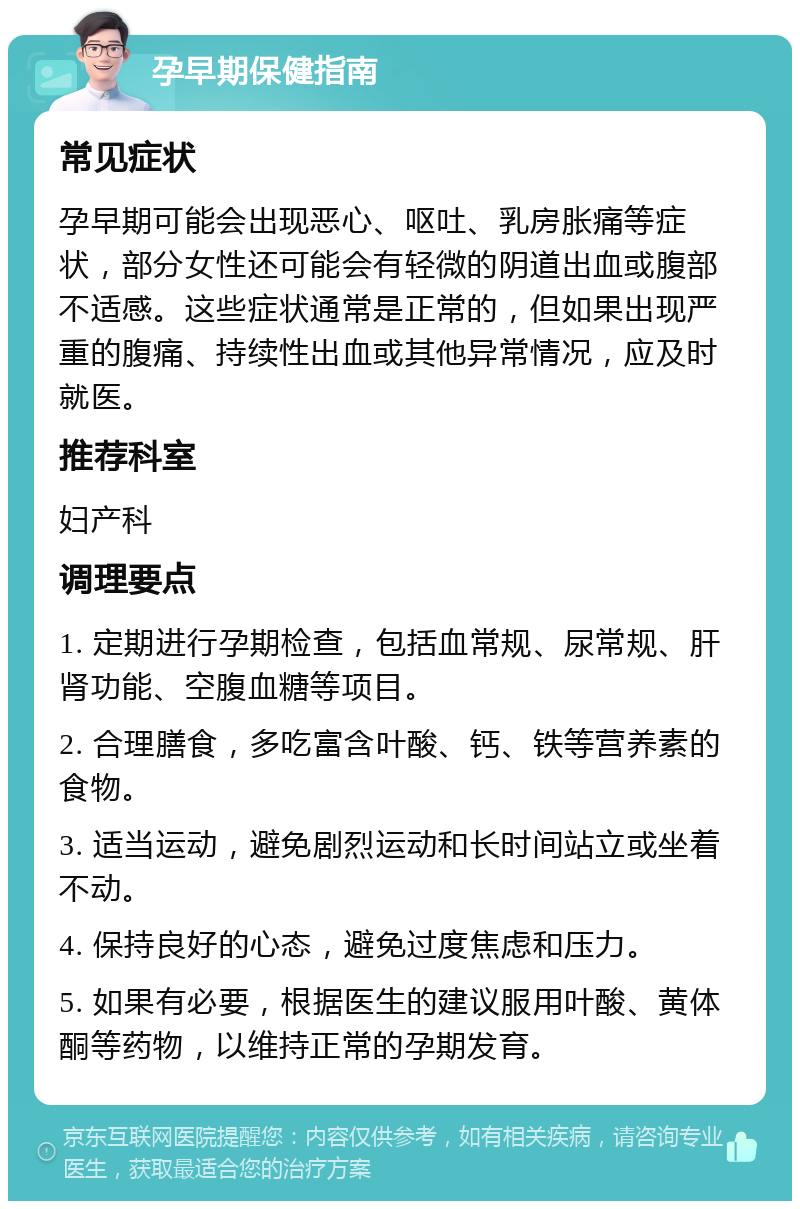 孕早期保健指南 常见症状 孕早期可能会出现恶心、呕吐、乳房胀痛等症状，部分女性还可能会有轻微的阴道出血或腹部不适感。这些症状通常是正常的，但如果出现严重的腹痛、持续性出血或其他异常情况，应及时就医。 推荐科室 妇产科 调理要点 1. 定期进行孕期检查，包括血常规、尿常规、肝肾功能、空腹血糖等项目。 2. 合理膳食，多吃富含叶酸、钙、铁等营养素的食物。 3. 适当运动，避免剧烈运动和长时间站立或坐着不动。 4. 保持良好的心态，避免过度焦虑和压力。 5. 如果有必要，根据医生的建议服用叶酸、黄体酮等药物，以维持正常的孕期发育。