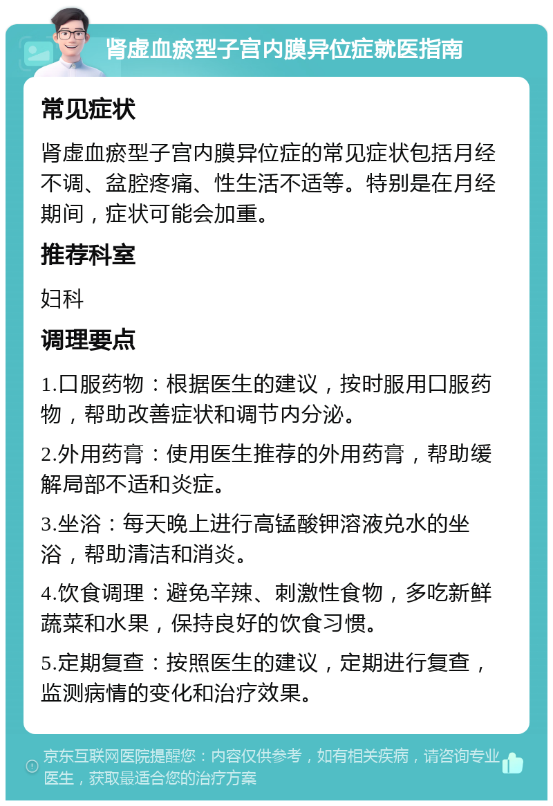 肾虚血瘀型子宫内膜异位症就医指南 常见症状 肾虚血瘀型子宫内膜异位症的常见症状包括月经不调、盆腔疼痛、性生活不适等。特别是在月经期间，症状可能会加重。 推荐科室 妇科 调理要点 1.口服药物：根据医生的建议，按时服用口服药物，帮助改善症状和调节内分泌。 2.外用药膏：使用医生推荐的外用药膏，帮助缓解局部不适和炎症。 3.坐浴：每天晚上进行高锰酸钾溶液兑水的坐浴，帮助清洁和消炎。 4.饮食调理：避免辛辣、刺激性食物，多吃新鲜蔬菜和水果，保持良好的饮食习惯。 5.定期复查：按照医生的建议，定期进行复查，监测病情的变化和治疗效果。