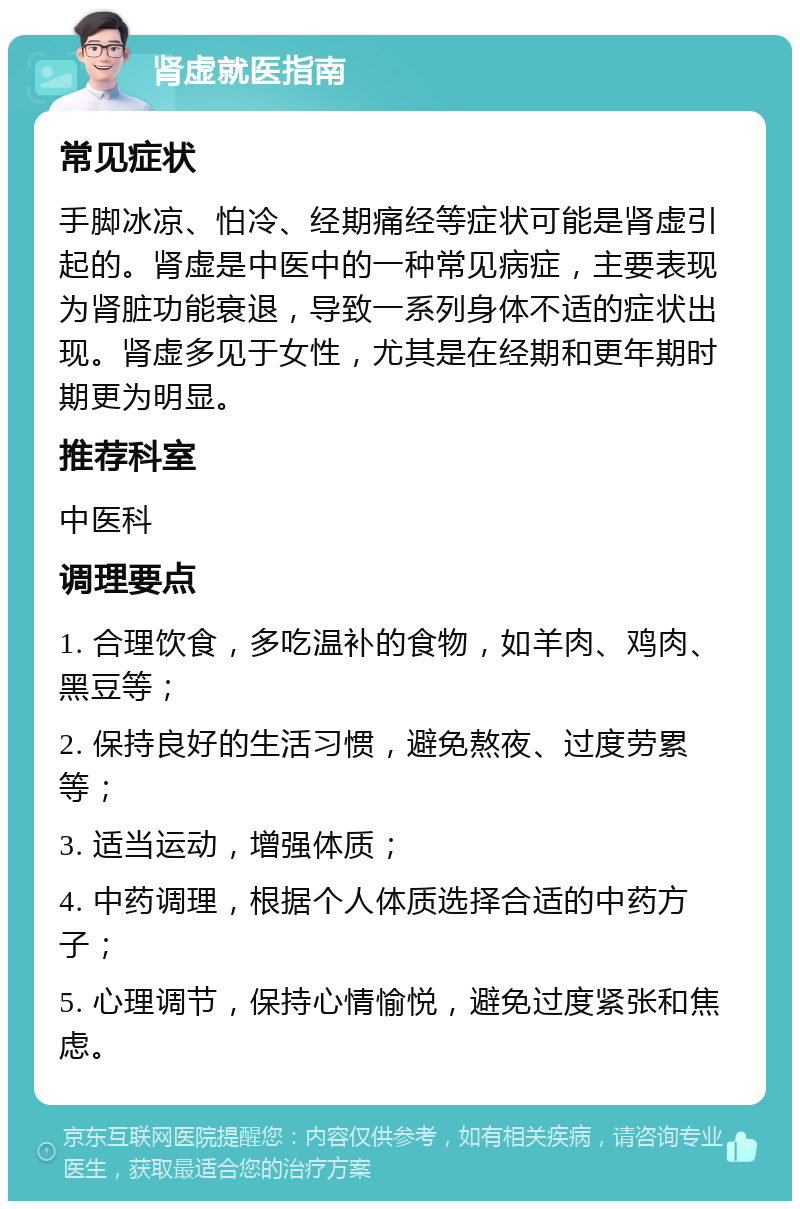 肾虚就医指南 常见症状 手脚冰凉、怕冷、经期痛经等症状可能是肾虚引起的。肾虚是中医中的一种常见病症，主要表现为肾脏功能衰退，导致一系列身体不适的症状出现。肾虚多见于女性，尤其是在经期和更年期时期更为明显。 推荐科室 中医科 调理要点 1. 合理饮食，多吃温补的食物，如羊肉、鸡肉、黑豆等； 2. 保持良好的生活习惯，避免熬夜、过度劳累等； 3. 适当运动，增强体质； 4. 中药调理，根据个人体质选择合适的中药方子； 5. 心理调节，保持心情愉悦，避免过度紧张和焦虑。