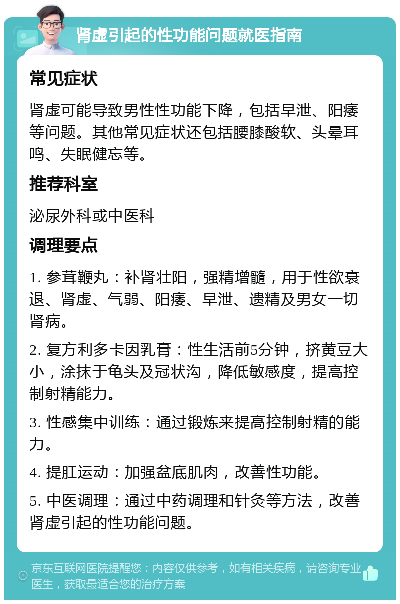 肾虚引起的性功能问题就医指南 常见症状 肾虚可能导致男性性功能下降，包括早泄、阳痿等问题。其他常见症状还包括腰膝酸软、头晕耳鸣、失眠健忘等。 推荐科室 泌尿外科或中医科 调理要点 1. 参茸鞭丸：补肾壮阳，强精增髓，用于性欲衰退、肾虚、气弱、阳痿、早泄、遗精及男女一切肾病。 2. 复方利多卡因乳膏：性生活前5分钟，挤黄豆大小，涂抹于龟头及冠状沟，降低敏感度，提高控制射精能力。 3. 性感集中训练：通过锻炼来提高控制射精的能力。 4. 提肛运动：加强盆底肌肉，改善性功能。 5. 中医调理：通过中药调理和针灸等方法，改善肾虚引起的性功能问题。