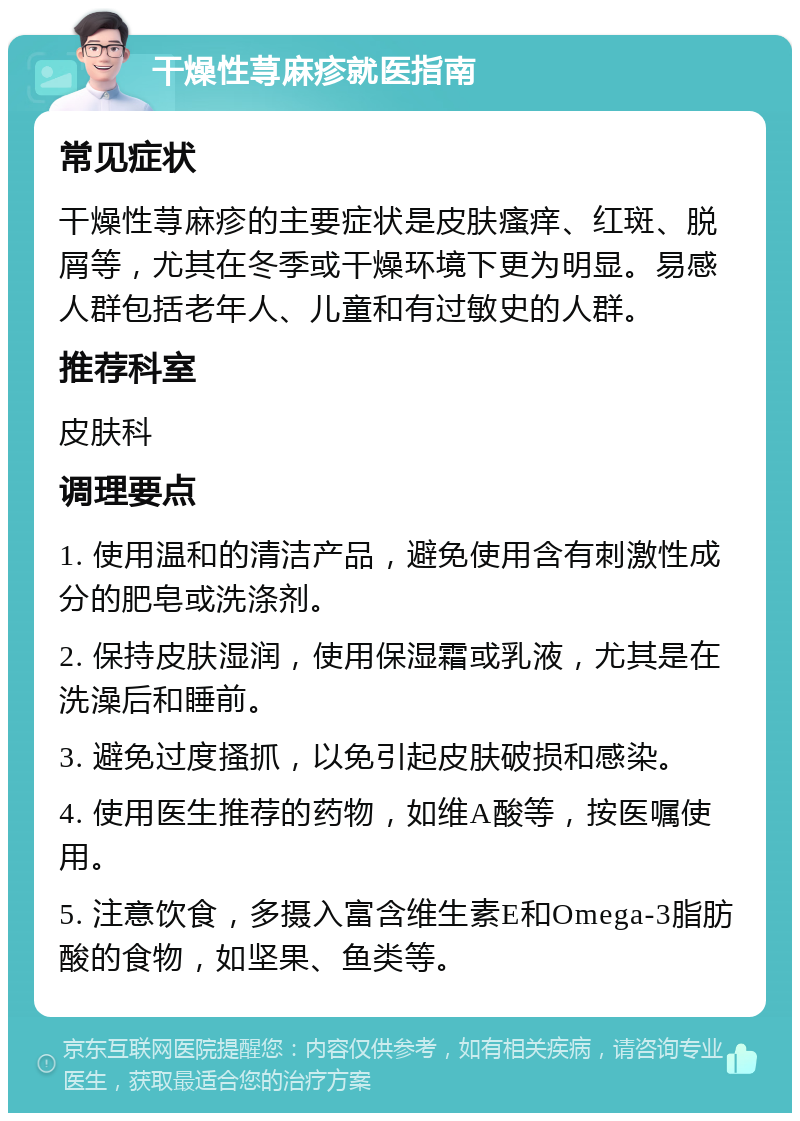 干燥性荨麻疹就医指南 常见症状 干燥性荨麻疹的主要症状是皮肤瘙痒、红斑、脱屑等，尤其在冬季或干燥环境下更为明显。易感人群包括老年人、儿童和有过敏史的人群。 推荐科室 皮肤科 调理要点 1. 使用温和的清洁产品，避免使用含有刺激性成分的肥皂或洗涤剂。 2. 保持皮肤湿润，使用保湿霜或乳液，尤其是在洗澡后和睡前。 3. 避免过度搔抓，以免引起皮肤破损和感染。 4. 使用医生推荐的药物，如维A酸等，按医嘱使用。 5. 注意饮食，多摄入富含维生素E和Omega-3脂肪酸的食物，如坚果、鱼类等。