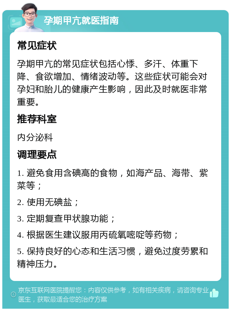 孕期甲亢就医指南 常见症状 孕期甲亢的常见症状包括心悸、多汗、体重下降、食欲增加、情绪波动等。这些症状可能会对孕妇和胎儿的健康产生影响，因此及时就医非常重要。 推荐科室 内分泌科 调理要点 1. 避免食用含碘高的食物，如海产品、海带、紫菜等； 2. 使用无碘盐； 3. 定期复查甲状腺功能； 4. 根据医生建议服用丙硫氧嘧啶等药物； 5. 保持良好的心态和生活习惯，避免过度劳累和精神压力。