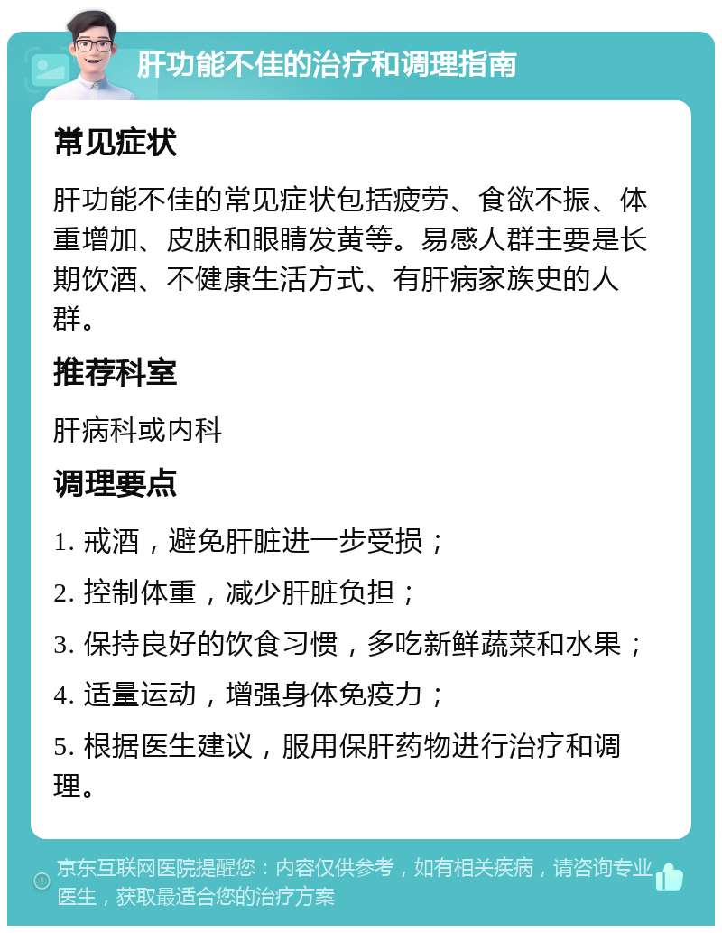 肝功能不佳的治疗和调理指南 常见症状 肝功能不佳的常见症状包括疲劳、食欲不振、体重增加、皮肤和眼睛发黄等。易感人群主要是长期饮酒、不健康生活方式、有肝病家族史的人群。 推荐科室 肝病科或内科 调理要点 1. 戒酒，避免肝脏进一步受损； 2. 控制体重，减少肝脏负担； 3. 保持良好的饮食习惯，多吃新鲜蔬菜和水果； 4. 适量运动，增强身体免疫力； 5. 根据医生建议，服用保肝药物进行治疗和调理。