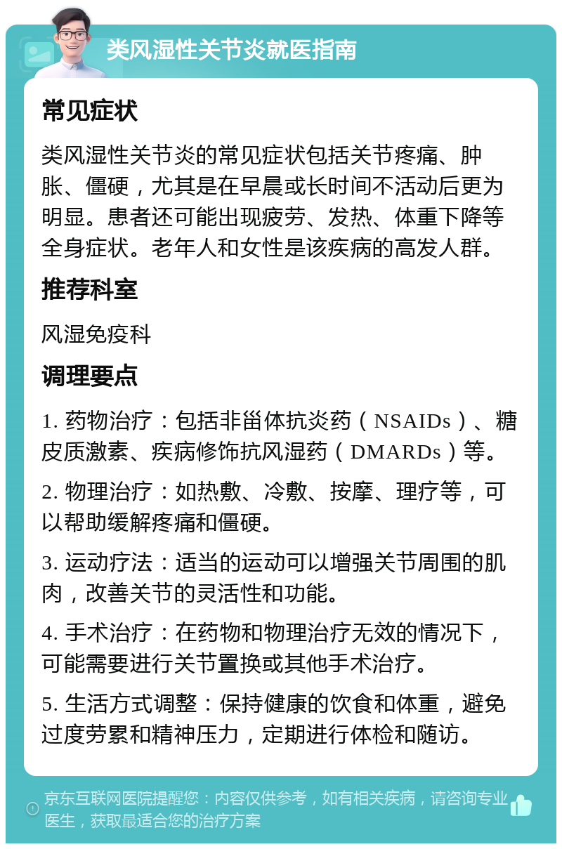 类风湿性关节炎就医指南 常见症状 类风湿性关节炎的常见症状包括关节疼痛、肿胀、僵硬，尤其是在早晨或长时间不活动后更为明显。患者还可能出现疲劳、发热、体重下降等全身症状。老年人和女性是该疾病的高发人群。 推荐科室 风湿免疫科 调理要点 1. 药物治疗：包括非甾体抗炎药（NSAIDs）、糖皮质激素、疾病修饰抗风湿药（DMARDs）等。 2. 物理治疗：如热敷、冷敷、按摩、理疗等，可以帮助缓解疼痛和僵硬。 3. 运动疗法：适当的运动可以增强关节周围的肌肉，改善关节的灵活性和功能。 4. 手术治疗：在药物和物理治疗无效的情况下，可能需要进行关节置换或其他手术治疗。 5. 生活方式调整：保持健康的饮食和体重，避免过度劳累和精神压力，定期进行体检和随访。