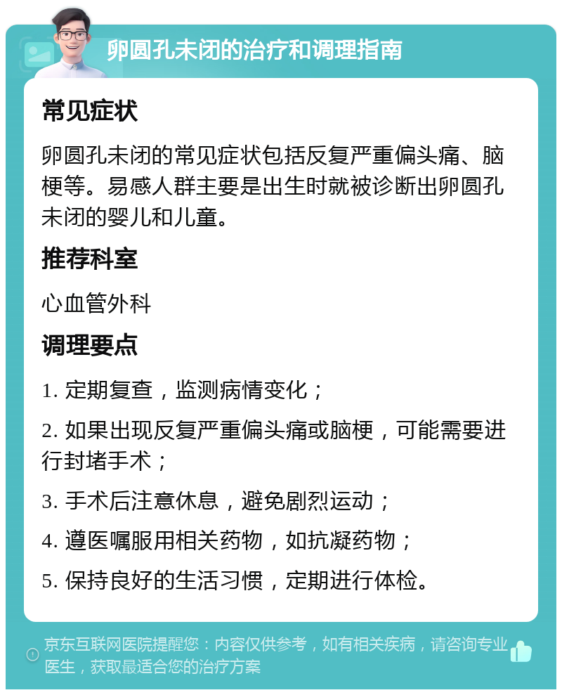 卵圆孔未闭的治疗和调理指南 常见症状 卵圆孔未闭的常见症状包括反复严重偏头痛、脑梗等。易感人群主要是出生时就被诊断出卵圆孔未闭的婴儿和儿童。 推荐科室 心血管外科 调理要点 1. 定期复查，监测病情变化； 2. 如果出现反复严重偏头痛或脑梗，可能需要进行封堵手术； 3. 手术后注意休息，避免剧烈运动； 4. 遵医嘱服用相关药物，如抗凝药物； 5. 保持良好的生活习惯，定期进行体检。