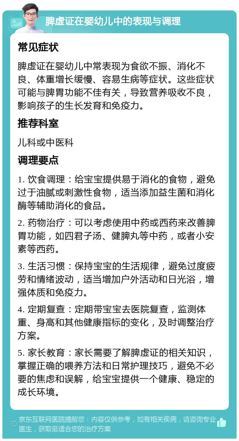 脾虚证在婴幼儿中的表现与调理 常见症状 脾虚证在婴幼儿中常表现为食欲不振、消化不良、体重增长缓慢、容易生病等症状。这些症状可能与脾胃功能不佳有关，导致营养吸收不良，影响孩子的生长发育和免疫力。 推荐科室 儿科或中医科 调理要点 1. 饮食调理：给宝宝提供易于消化的食物，避免过于油腻或刺激性食物，适当添加益生菌和消化酶等辅助消化的食品。 2. 药物治疗：可以考虑使用中药或西药来改善脾胃功能，如四君子汤、健脾丸等中药，或者小安素等西药。 3. 生活习惯：保持宝宝的生活规律，避免过度疲劳和情绪波动，适当增加户外活动和日光浴，增强体质和免疫力。 4. 定期复查：定期带宝宝去医院复查，监测体重、身高和其他健康指标的变化，及时调整治疗方案。 5. 家长教育：家长需要了解脾虚证的相关知识，掌握正确的喂养方法和日常护理技巧，避免不必要的焦虑和误解，给宝宝提供一个健康、稳定的成长环境。